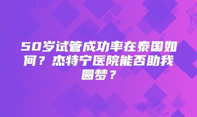 50岁试管成功率在泰国如何？杰特宁医院能否助我圆梦？