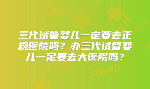 三代试管婴儿一定要去正规医院吗？办三代试管婴儿一定要去大医院吗？
