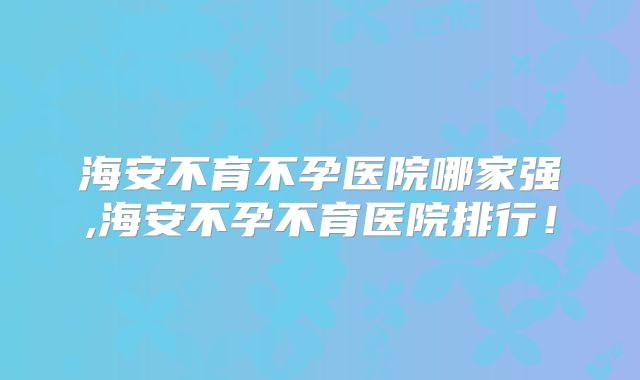 海安不育不孕医院哪家强,海安不孕不育医院排行！