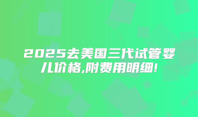 2025去美国三代试管婴儿价格,附费用明细!