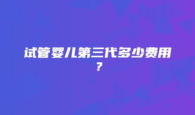 试管婴儿第三代多少费用？