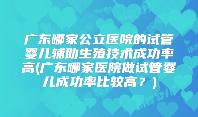 广东哪家公立医院的试管婴儿辅助生殖技术成功率高(广东哪家医院做试管婴儿成功率比较高？)