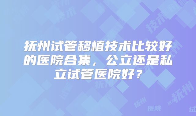 抚州试管移植技术比较好的医院合集,公立还是私立试管医院好?