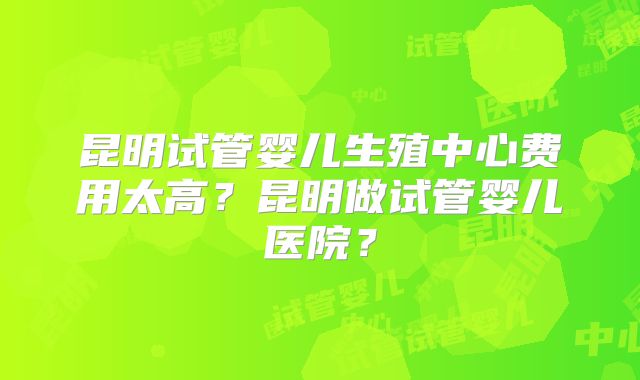 昆明试管婴儿生殖中心费用太高？昆明做试管婴儿医院？