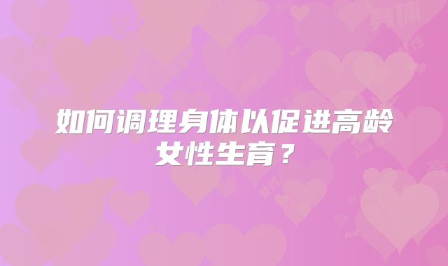 如何调理身体以促进高龄女性生育?