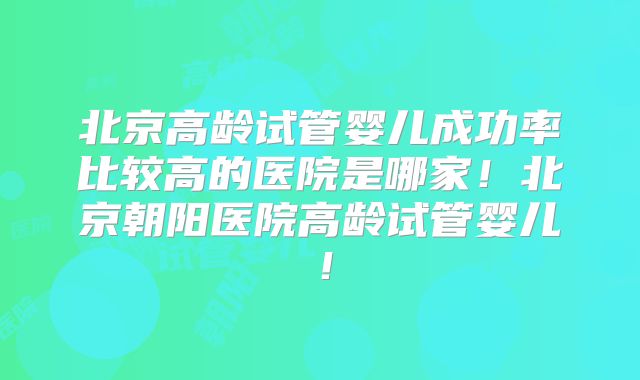 北京高龄试管婴儿成功率比较高的医院是哪家！北京朝阳医院高龄试管婴儿！