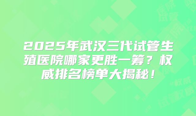 2025年武汉三代试管生殖医院哪家更胜一筹？权威排名榜单大揭秘！