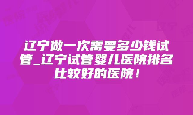 辽宁做一次需要多少钱试管_辽宁试管婴儿医院排名比较好的医院！
