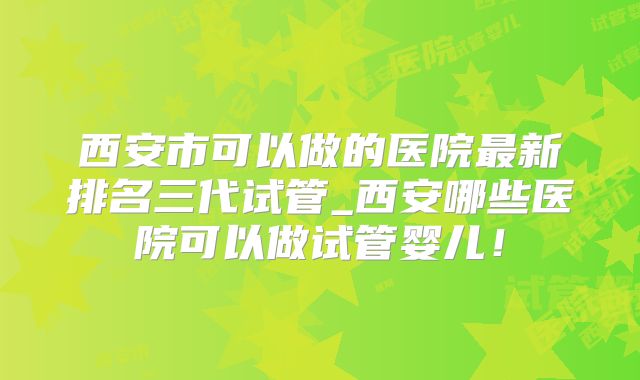 西安市可以做的医院最新排名三代试管_西安哪些医院可以做试管婴儿!