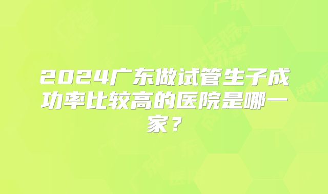 2024广东做试管生子成功率比较高的医院是哪一家？