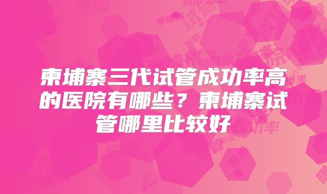 柬埔寨三代试管成功率高的医院有哪些?柬埔寨试管哪里比较好