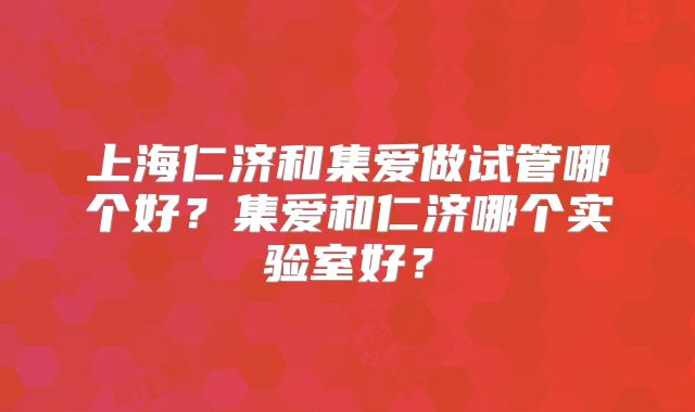 上海仁济和集爱做试管哪个好？集爱和仁济哪个实验室好？