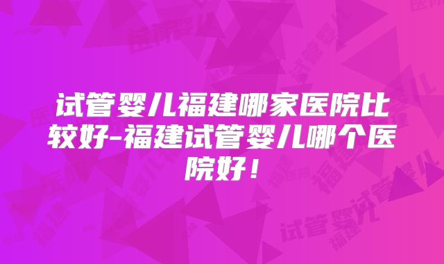 试管婴儿福建哪家医院比较好-福建试管婴儿哪个医院好！