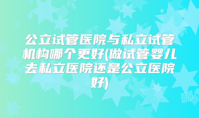 公立试管医院与私立试管机构哪个更好(做试管婴儿去私立医院还是公立医院好)