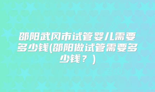 邵阳武冈市试管婴儿需要多少钱(邵阳做试管需要多少钱？)