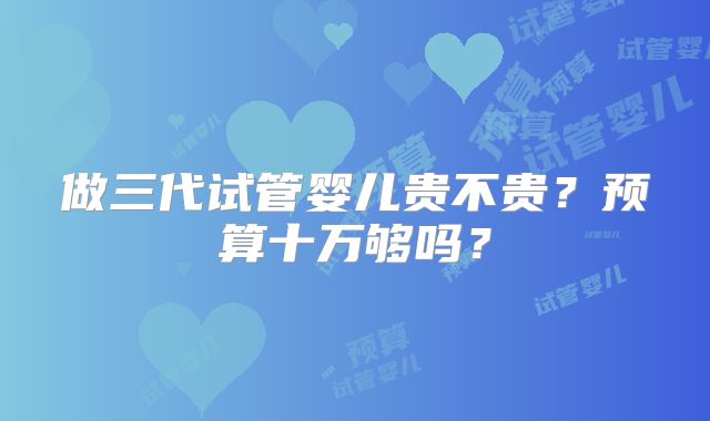 做三代试管婴儿贵不贵？预算十万够吗？