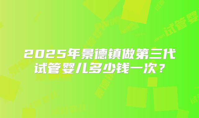 2025年景德镇做第三代试管婴儿多少钱一次？