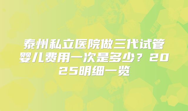 泰州私立医院做三代试管婴儿费用一次是多少？2025明细一览