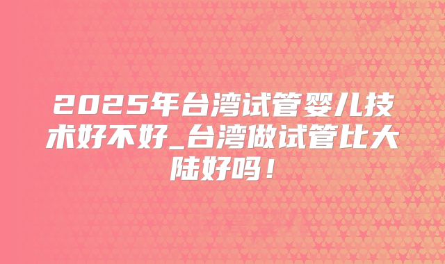 2025年台湾试管婴儿技术好不好_台湾做试管比大陆好吗!