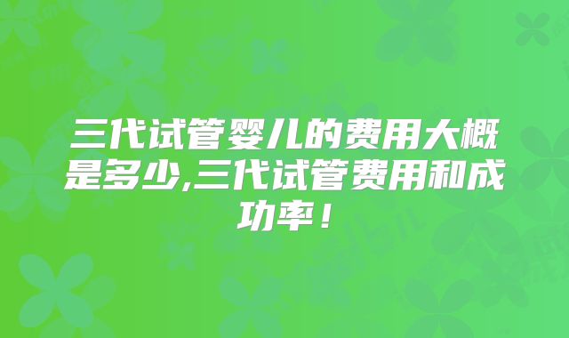 三代试管婴儿的费用大概是多少,三代试管费用和成功率!
