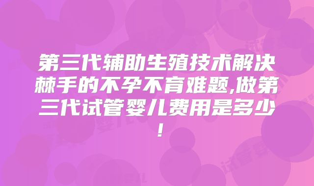第三代辅助生殖技术解决棘手的不孕不育难题,做第三代试管婴儿费用是多少!