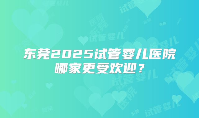 东莞2025试管婴儿医院哪家更受欢迎?