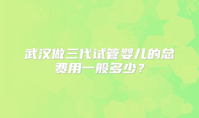 武汉做三代试管婴儿的总费用一般多少?