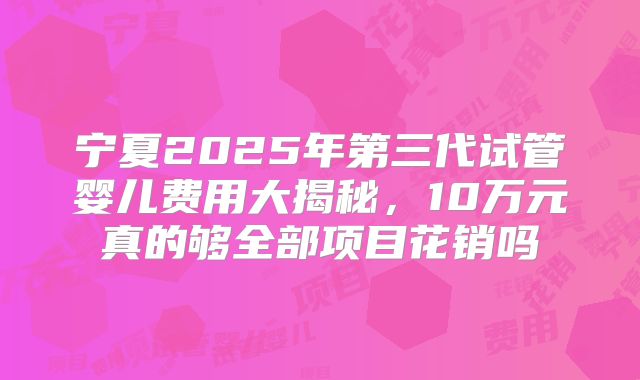 宁夏2025年第三代试管婴儿费用大揭秘，10万元真的够全部项目花销吗