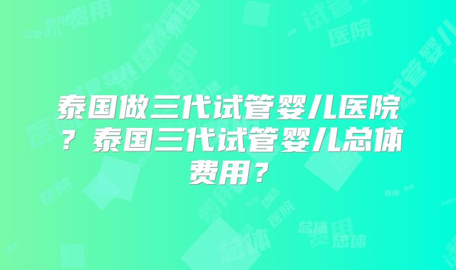 泰国做三代试管婴儿医院?泰国三代试管婴儿总体费用?