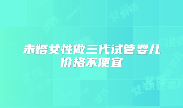 未婚女性做三代试管婴儿价格不便宜
