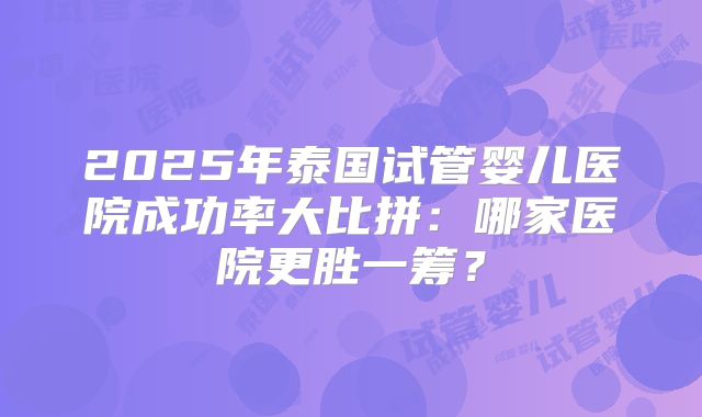 2025年泰国试管婴儿医院成功率大比拼:哪家医院更胜一筹?