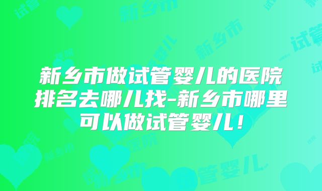 新乡市做试管婴儿的医院排名去哪儿找-新乡市哪里可以做试管婴儿!
