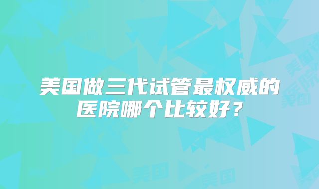 美国做三代试管最权威的医院哪个比较好？