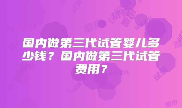 国内做第三代试管婴儿多少钱?国内做第三代试管费用?