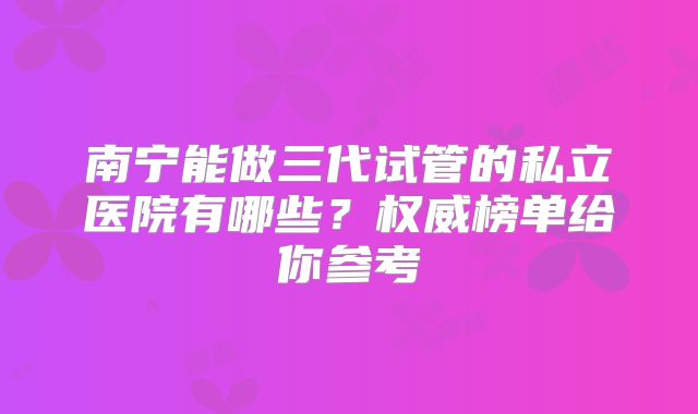 南宁能做三代试管的私立医院有哪些？权威榜单给你参考