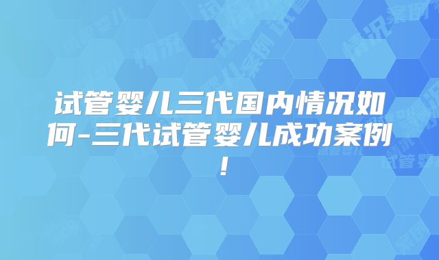 试管婴儿三代国内情况如何-三代试管婴儿成功案例!