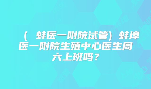 ( 蚌医一附院试管) 蚌埠医一附院生殖中心医生周六上班吗?