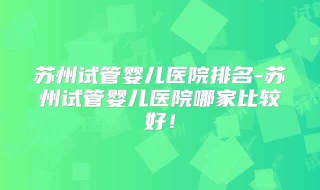 苏州试管婴儿医院排名-苏州试管婴儿医院哪家比较好!