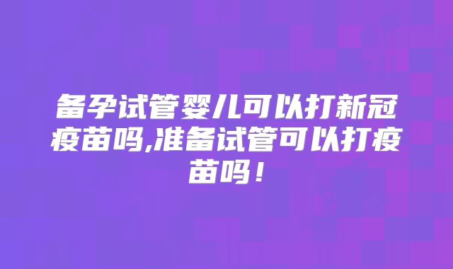 备孕试管婴儿可以打新冠疫苗吗,准备试管可以打疫苗吗！