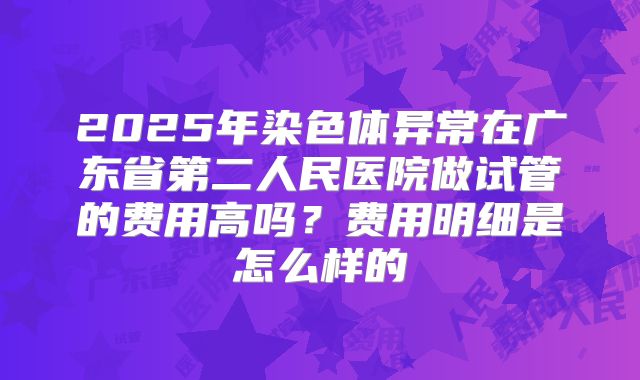 2025年染色体异常在广东省第二人民医院做试管的费用高吗?费用明细是怎么样的
