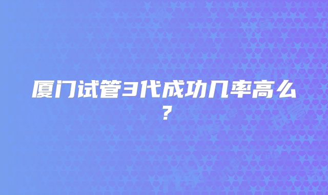 厦门试管3代成功几率高么?