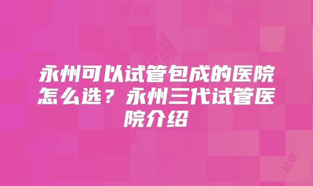 永州可以试管包成的医院怎么选?永州三代试管医院介绍