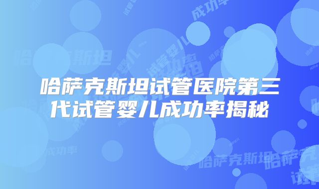 哈萨克斯坦试管医院第三代试管婴儿成功率揭秘