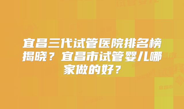 宜昌三代试管医院排名榜揭晓?宜昌市试管婴儿哪家做的好?