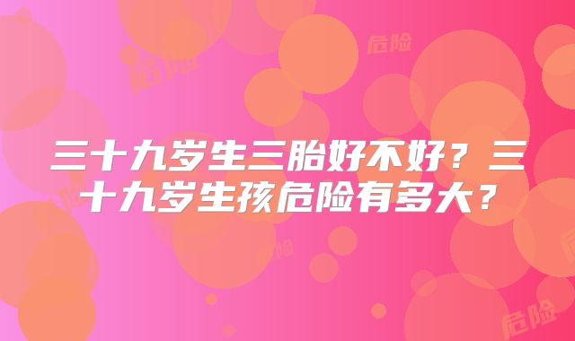 三十九岁生三胎好不好？三十九岁生孩危险有多大？