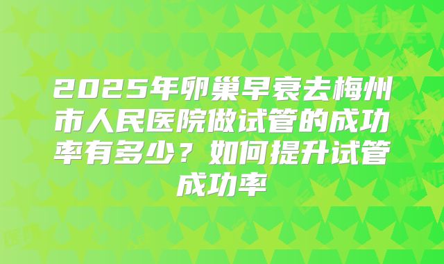 2025年卵巢早衰去梅州市人民医院做试管的成功率有多少？如何提升试管成功率