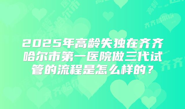 2025年高龄失独在齐齐哈尔市第一医院做三代试管的流程是怎么样的?