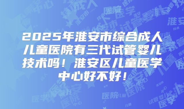 2025年淮安市综合成人儿童医院有三代试管婴儿技术吗！淮安区儿童医学中心好不好！