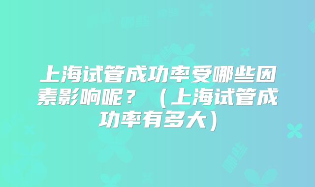 上海试管成功率受哪些因素影响呢?(上海试管成功率有多大)