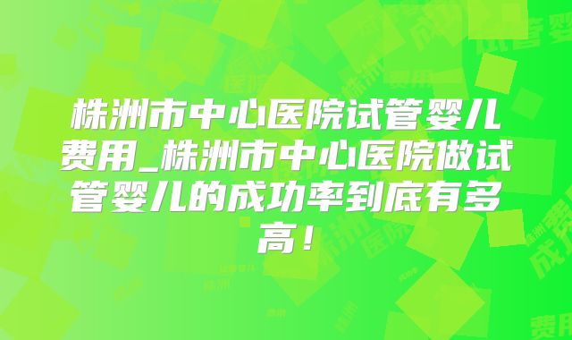 株洲市中心医院试管婴儿费用_株洲市中心医院做试管婴儿的成功率到底有多高!